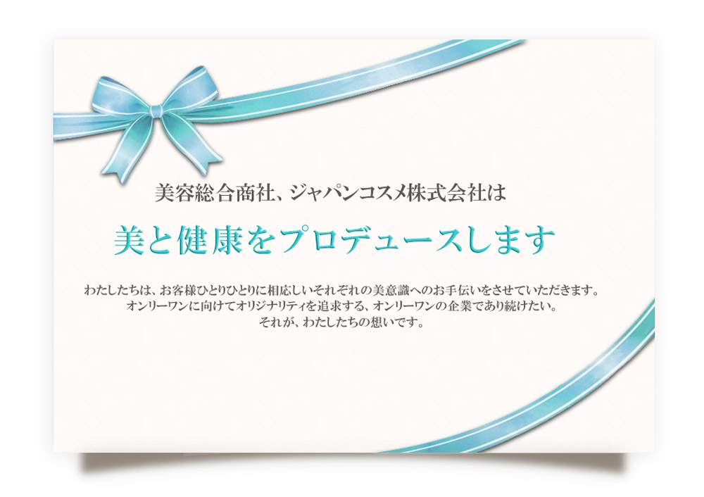 美容総合商社、ジャパンコスメ株式会社は美と健康をプロデュースします。わたしたちは、お客様ひとりひとりに相応しいそれぞれの美意識へのお手伝いをさせていただきます。──オンリーワンに向けてオリジナリティを追求する、オンリーワンの企業であり続けたい。それが、わたしたちの想いです。