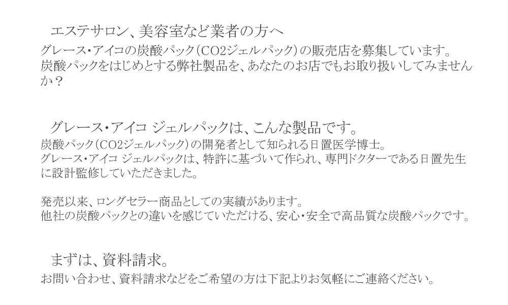 エステサロン、美容室など業者の方へ
。グレース・アイコの炭酸パック（CO2ジェルパック）の販売店を募集しています。
炭酸パックをはじめとする弊社製品を、あなたのお店でもお取り扱いしてみませんか？