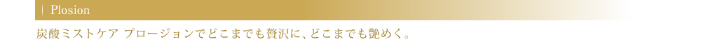 Plosion 炭酸ミストケア プロージョンでどこまでも贅沢に、どこまでも艶めく。